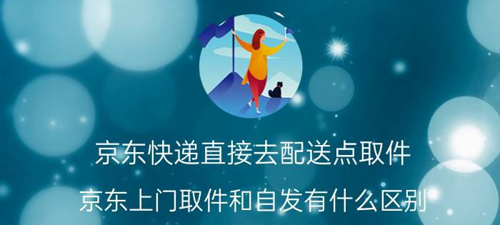 京东快递直接去配送点取件 京东上门取件和自发有什么区别？